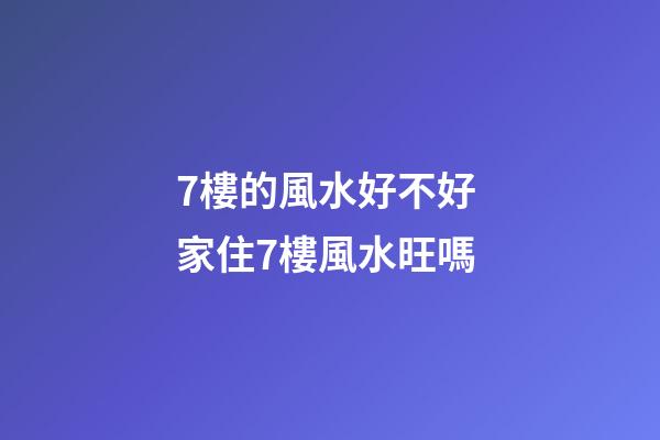 7樓的風水好不好 家住7樓風水旺嗎